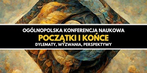 Ogólnopolska Konferencja Naukowa "Początki i końce. Dylematy, wyzwania, perspektywy"